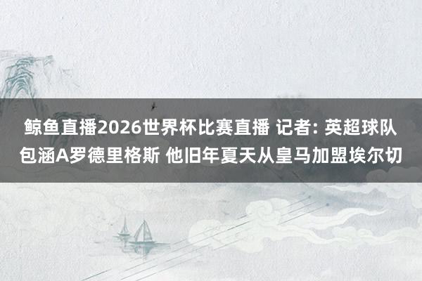 鲸鱼直播2026世界杯比赛直播 记者: 英超球队包涵A罗德里格斯 他旧年夏天从皇马加盟埃尔切