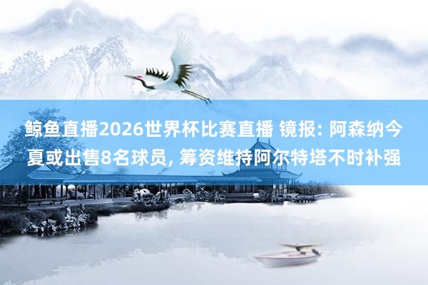 鲸鱼直播2026世界杯比赛直播 镜报: 阿森纳今夏或出售8名球员, 筹资维持阿尔特塔不时补强