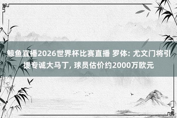 鲸鱼直播2026世界杯比赛直播 罗体: 尤文门将引援专诚大马丁, 球员估价约2000万欧元