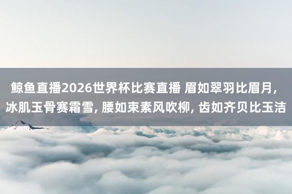 鲸鱼直播2026世界杯比赛直播 眉如翠羽比眉月, 冰肌玉骨赛霜雪, 腰如束素风吹柳, 齿如齐贝比玉洁