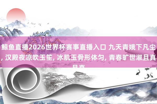 鲸鱼直播2026世界杯赛事直播入口 九天青娥下凡尘, 汉殿夜凉吹玉笙, 冰肌玉骨形体匀, 青春旷世淑且真