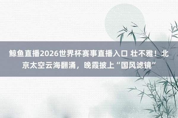 鲸鱼直播2026世界杯赛事直播入口 壮不雅！北京太空云海翻涌，晚霞披上“国风滤镜”