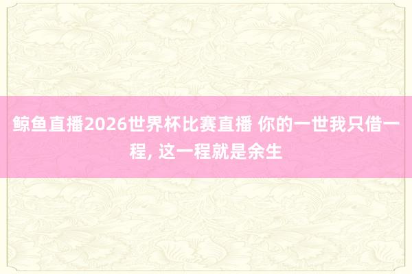 鲸鱼直播2026世界杯比赛直播 你的一世我只借一程, 这一程就是余生