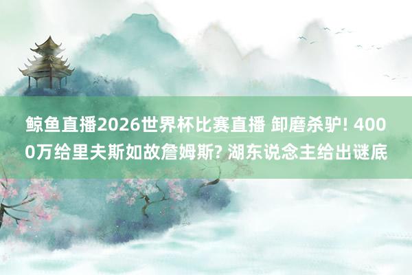 鲸鱼直播2026世界杯比赛直播 卸磨杀驴! 4000万给里夫斯如故詹姆斯? 湖东说念主给出谜底