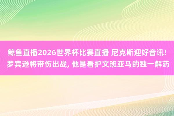 鲸鱼直播2026世界杯比赛直播 尼克斯迎好音讯! 罗宾逊将带伤出战, 他是看护文班亚马的独一解药