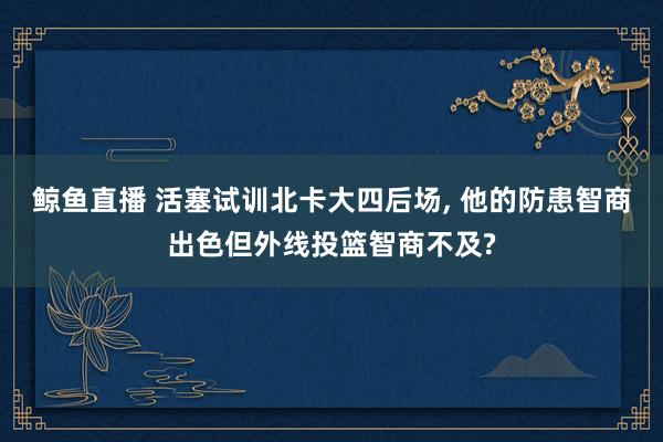 鲸鱼直播 活塞试训北卡大四后场, 他的防患智商出色但外线投篮智商不及?