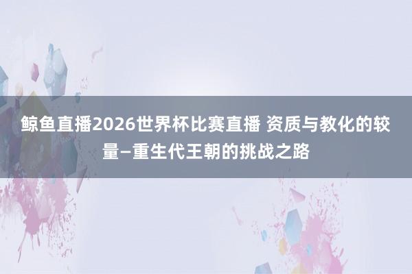 鲸鱼直播2026世界杯比赛直播 资质与教化的较量—重生代王朝的挑战之路