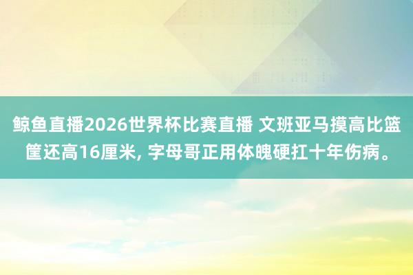 鲸鱼直播2026世界杯比赛直播 文班亚马摸高比篮筐还高16厘米, 字母哥正用体魄硬扛十年伤病。