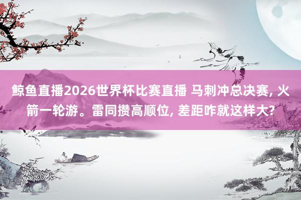 鲸鱼直播2026世界杯比赛直播 马刺冲总决赛, 火箭一轮游。雷同攒高顺位, 差距咋就这样大?