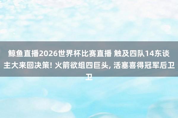 鲸鱼直播2026世界杯比赛直播 触及四队14东谈主大来回决策! 火箭欲组四巨头, 活塞喜得冠军后卫