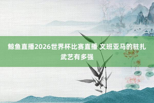 鲸鱼直播2026世界杯比赛直播 文班亚马的驻扎武艺有多强
