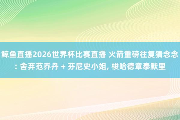 鲸鱼直播2026世界杯比赛直播 火箭重磅往复猜念念: 舍弃范乔丹 + 芬尼史小姐, 梭哈德章泰默里
