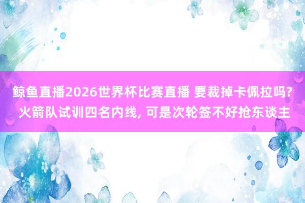 鲸鱼直播2026世界杯比赛直播 要裁掉卡佩拉吗? 火箭队试训四名内线, 可是次轮签不好抢东谈主
