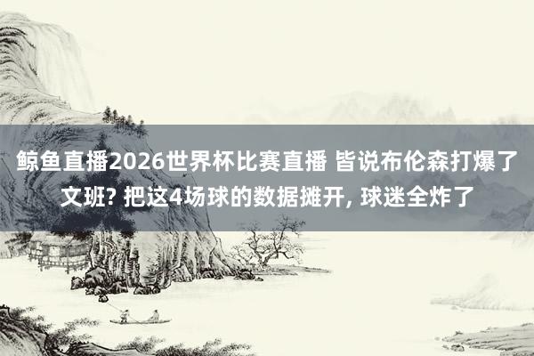 鲸鱼直播2026世界杯比赛直播 皆说布伦森打爆了文班? 把这4场球的数据摊开, 球迷全炸了