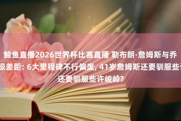 鲸鱼直播2026世界杯比赛直播 勒布朗·詹姆斯与乔丹的终极差距: 6大里程碑不行偏废, 41岁詹姆斯还要驯服些许峻岭?