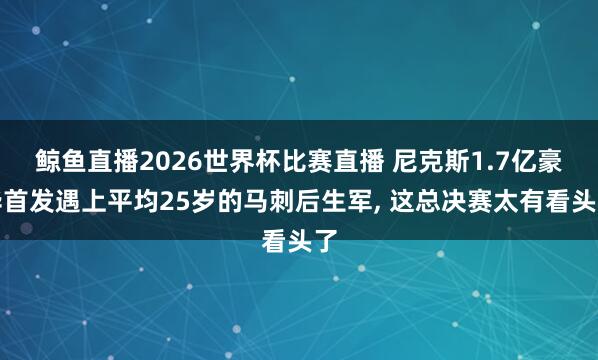 鲸鱼直播2026世界杯比赛直播 尼克斯1.7亿豪华首发遇上平均25岁的马刺后生军， 这总决赛太有看头了