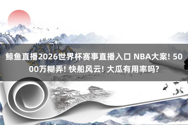 鲸鱼直播2026世界杯赛事直播入口 NBA大案! 5000万糊弄! 快船风云! 大瓜有用率吗?