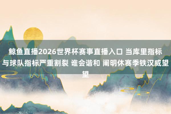 鲸鱼直播2026世界杯赛事直播入口 当库里指标与球队指标严重割裂 谁会谐和 阐明休赛季铁汉威望