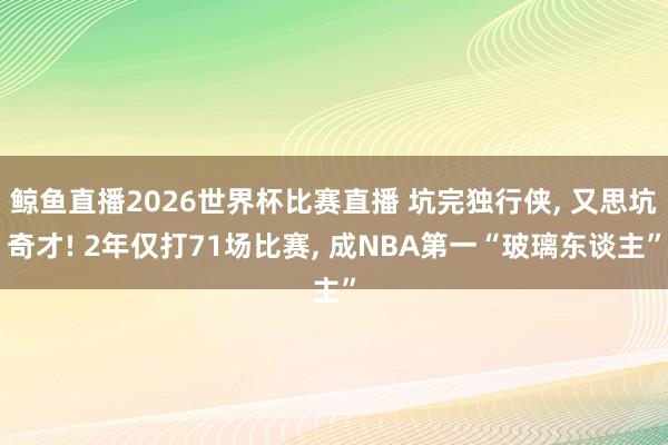 鲸鱼直播2026世界杯比赛直播 坑完独行侠, 又思坑奇才! 2年仅打71场比赛, 成NBA第一“玻璃东谈主”
