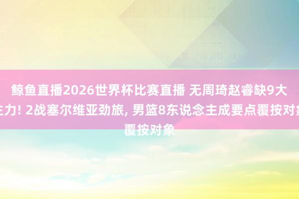 鲸鱼直播2026世界杯比赛直播 无周琦赵睿缺9大主力! 2战塞尔维亚劲旅, 男篮8东说念主成要点覆按对象