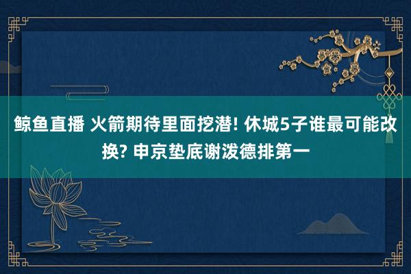 鲸鱼直播 火箭期待里面挖潜! 休城5子谁最可能改换? 申京垫底谢泼德排第一