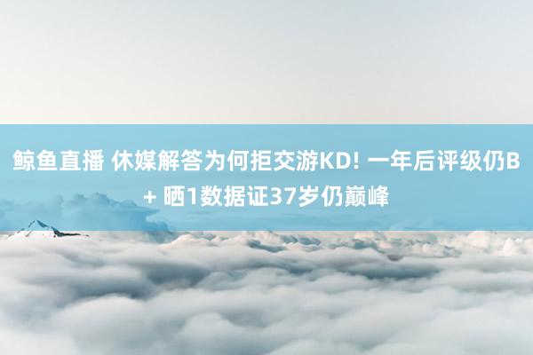 鲸鱼直播 休媒解答为何拒交游KD! 一年后评级仍B+ 晒1数据证37岁仍巅峰
