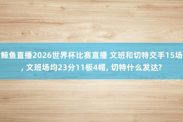 鲸鱼直播2026世界杯比赛直播 文班和切特交手15场, 文班场均23分11板4帽, 切特什么发达?