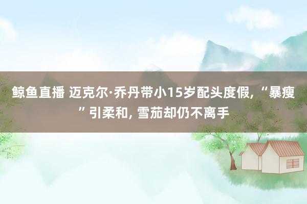 鲸鱼直播 迈克尔·乔丹带小15岁配头度假, “暴瘦”引柔和, 雪茄却仍不离手