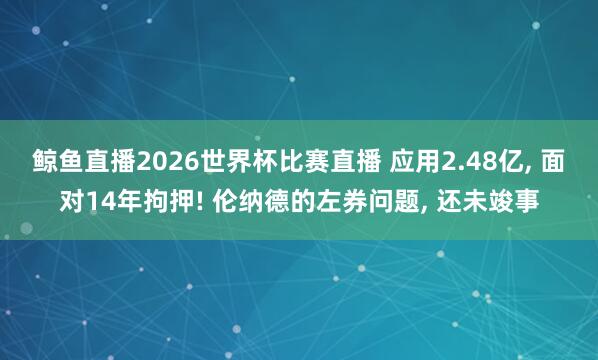 鲸鱼直播2026世界杯比赛直播 应用2.48亿, 面对14年拘押! 伦纳德的左券问题, 还未竣事