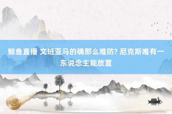 鲸鱼直播 文班亚马的确那么难防? 尼克斯唯有一东说念主能放置