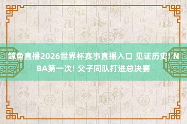 鲸鱼直播2026世界杯赛事直播入口 见证历史! NBA第一次! 父子同队打进总决赛