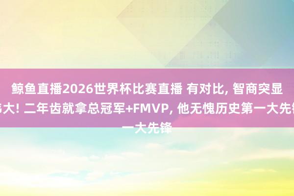 鲸鱼直播2026世界杯比赛直播 有对比, 智商突显伟大! 二年齿就拿总冠军+FMVP, 他无愧历史第一大先锋