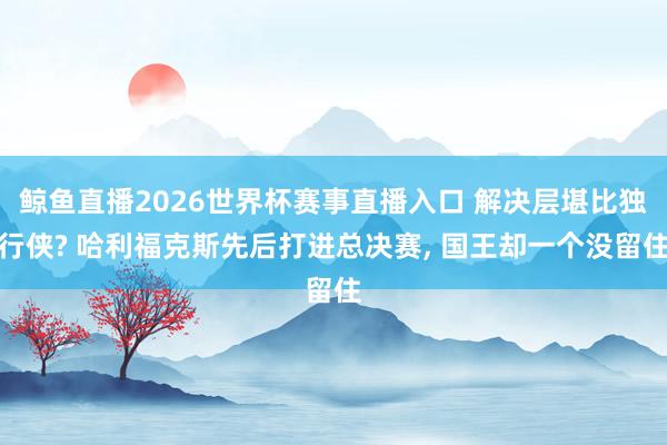 鲸鱼直播2026世界杯赛事直播入口 解决层堪比独行侠? 哈利福克斯先后打进总决赛, 国王却一个没留住