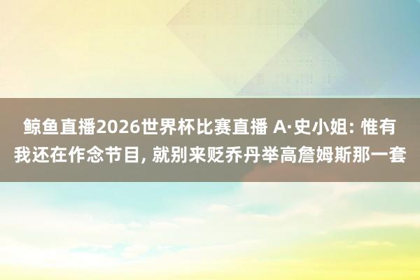 鲸鱼直播2026世界杯比赛直播 A·史小姐: 惟有我还在作念节目, 就别来贬乔丹举高詹姆斯那一套