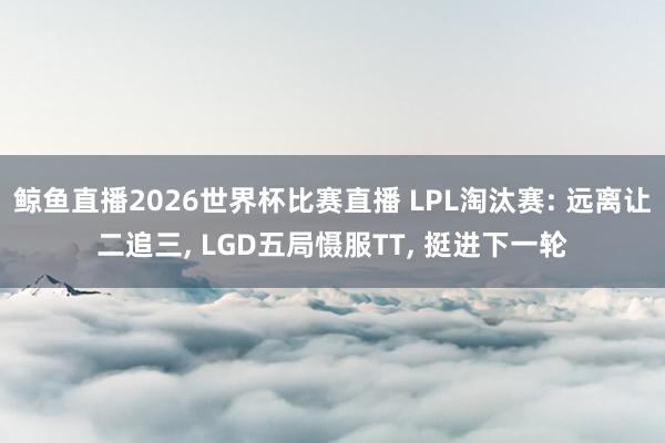 鲸鱼直播2026世界杯比赛直播 LPL淘汰赛: 远离让二追三, LGD五局慑服TT, 挺进下一轮