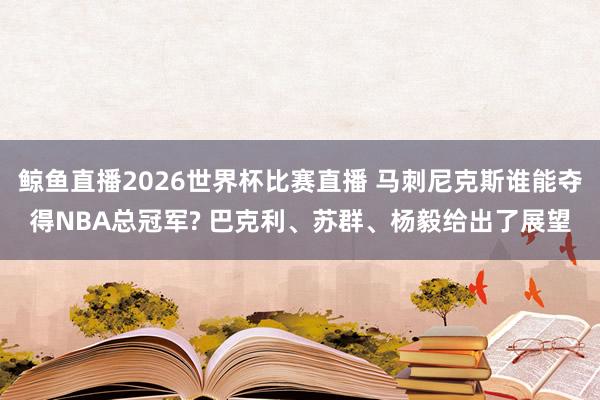 鲸鱼直播2026世界杯比赛直播 马刺尼克斯谁能夺得NBA总冠军? 巴克利、苏群、杨毅给出了展望