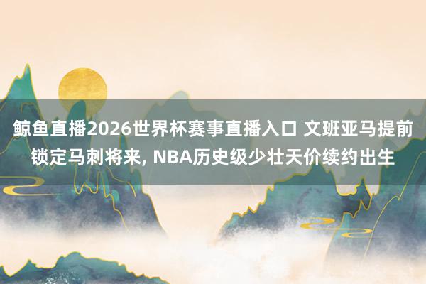 鲸鱼直播2026世界杯赛事直播入口 文班亚马提前锁定马刺将来, NBA历史级少壮天价续约出生