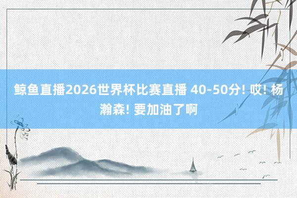 鲸鱼直播2026世界杯比赛直播 40-50分! 哎! 杨瀚森! 要加油了啊
