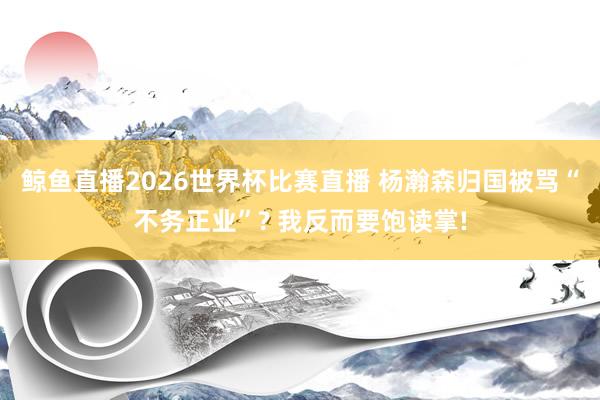 鲸鱼直播2026世界杯比赛直播 杨瀚森归国被骂“不务正业”? 我反而要饱读掌!