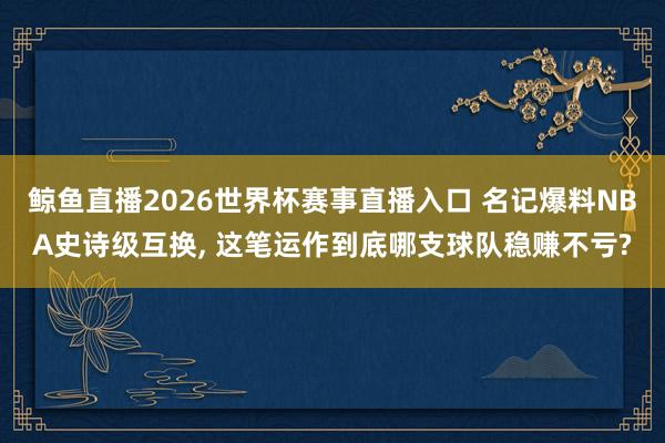 鲸鱼直播2026世界杯赛事直播入口 名记爆料NBA史诗级互换, 这笔运作到底哪支球队稳赚不亏?