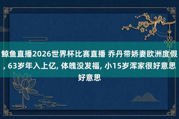 鲸鱼直播2026世界杯比赛直播 乔丹带娇妻欧洲度假, 63岁年入上亿, 体魄没发福, 小15岁浑家很好意思