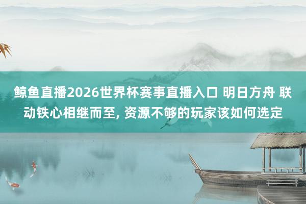 鲸鱼直播2026世界杯赛事直播入口 明日方舟 联动铁心相继而至, 资源不够的玩家该如何选定