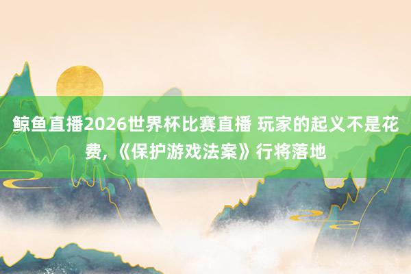 鲸鱼直播2026世界杯比赛直播 玩家的起义不是花费, 《保护游戏法案》行将落地