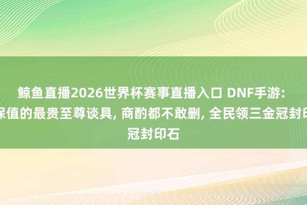 鲸鱼直播2026世界杯赛事直播入口 DNF手游: 最保值的最贵至尊谈具, 商酌都不敢删, 全民领三金冠封印石