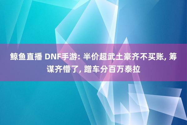 鲸鱼直播 DNF手游: 半价超武土豪齐不买账， 筹谋齐懵了， 蹭车分百万泰拉