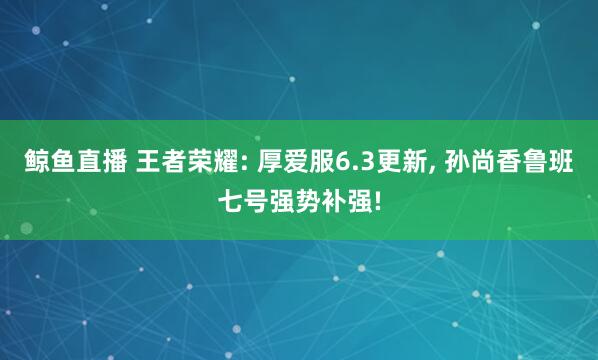 鲸鱼直播 王者荣耀: 厚爱服6.3更新, 孙尚香鲁班七号强势补强!