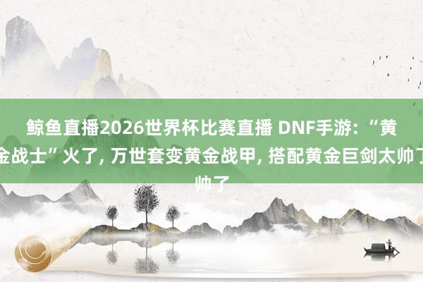 鲸鱼直播2026世界杯比赛直播 DNF手游: “黄金战士”火了, 万世套变黄金战甲, 搭配黄金巨剑太帅了