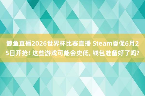 鲸鱼直播2026世界杯比赛直播 Steam夏促6月25日开抢! 这些游戏可能会史低, 钱包准备好了吗?
