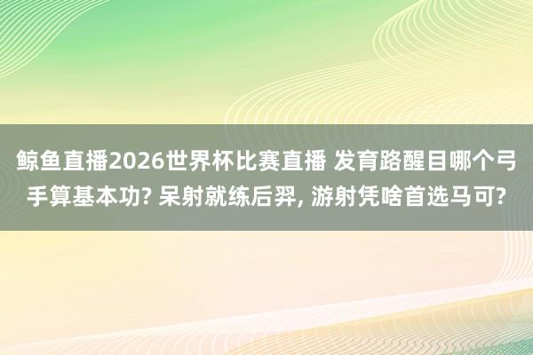 鲸鱼直播2026世界杯比赛直播 发育路醒目哪个弓手算基本功? 呆射就练后羿, 游射凭啥首选马可?