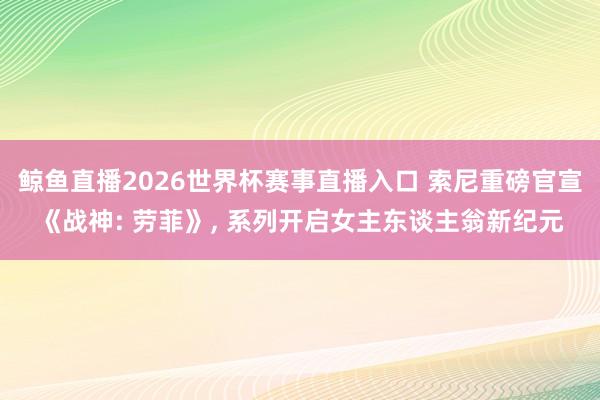 鲸鱼直播2026世界杯赛事直播入口 索尼重磅官宣《战神: 劳菲》， 系列开启女主东谈主翁新纪元